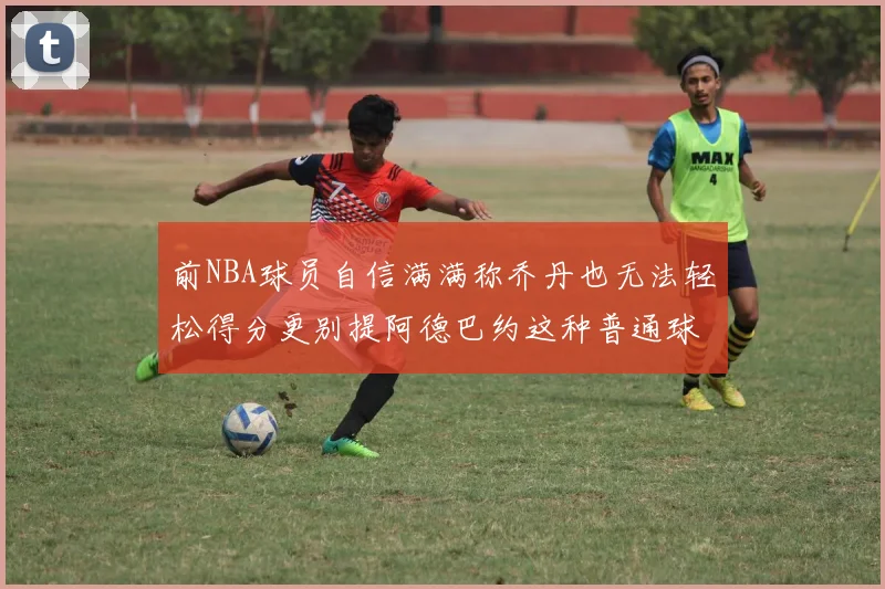 前NBA球员自信满满称乔丹也无法轻松得分更别提阿德巴约这种普通球员