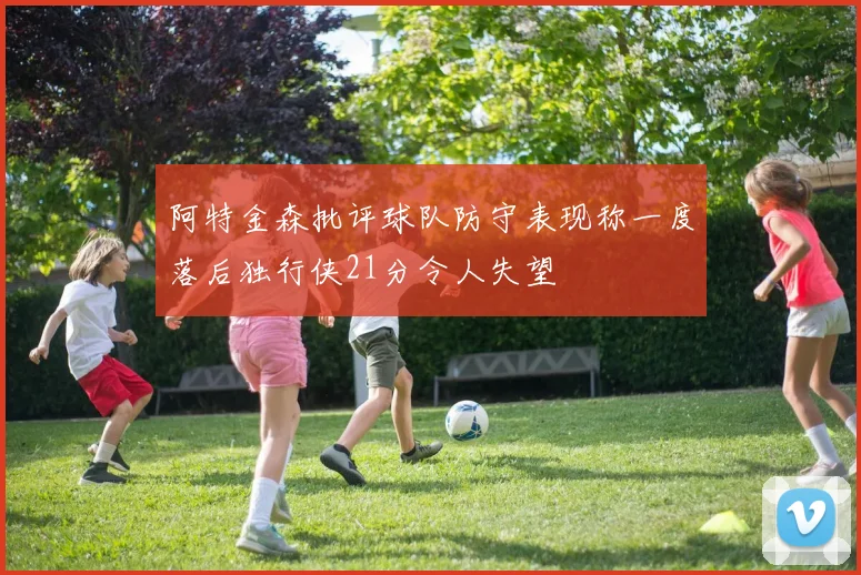 阿特金森批评球队防守表现称一度落后独行侠21分令人失望