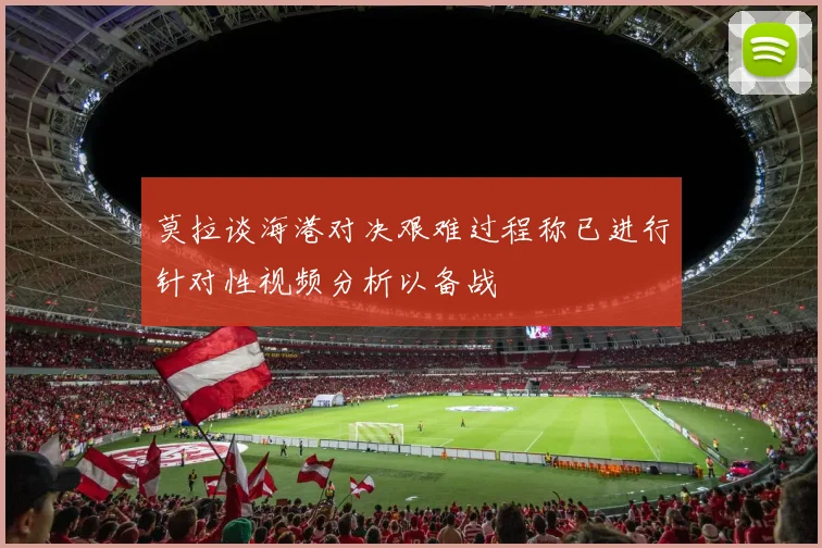 莫拉谈海港对决艰难过程称已进行针对性视频分析以备战