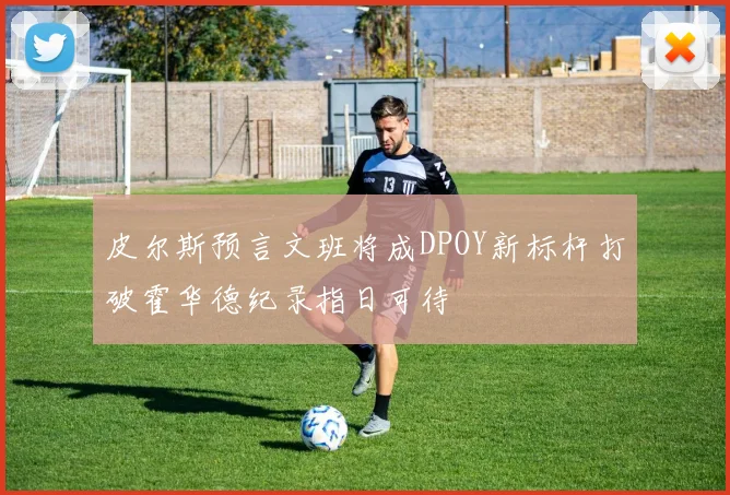 皮尔斯预言文班将成DPOY新标杆打破霍华德纪录指日可待