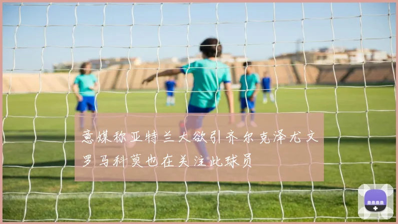 意媒称亚特兰大欲引齐尔克泽尤文罗马科莫也在关注此球员