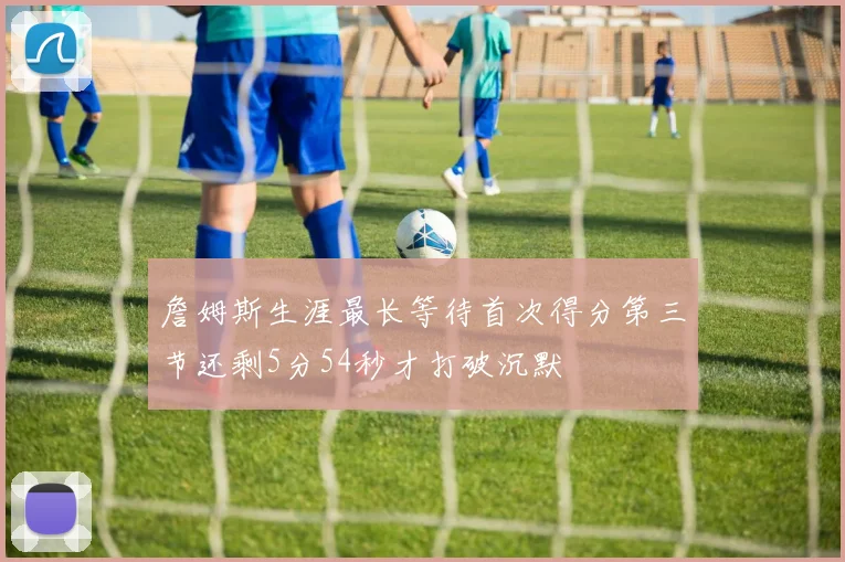 詹姆斯生涯最长等待首次得分第三节还剩5分54秒才打破沉默