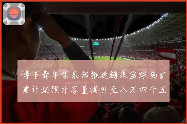 博卡青年俱乐部推进糖果盒球场扩建计划预计容量提升至八万四千五百人
