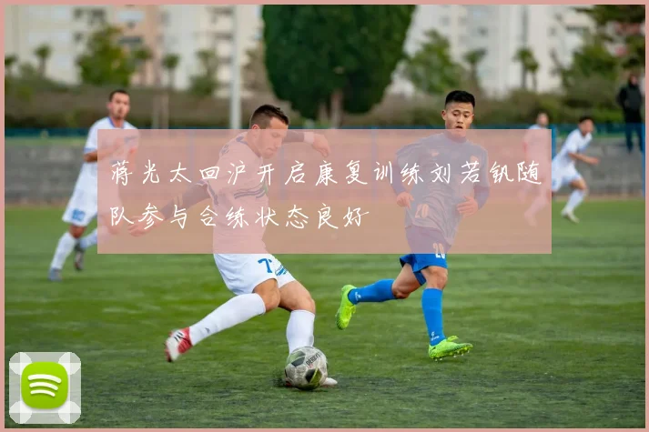 蒋光太回沪开启康复训练刘若钒随队参与合练状态良好