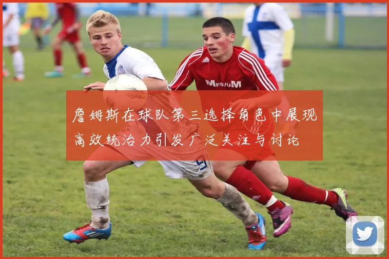 詹姆斯在球队第三选择角色中展现高效统治力引发广泛关注与讨论
