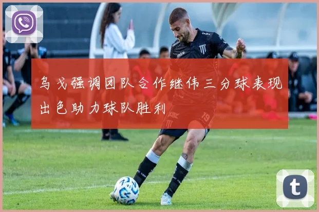 乌戈强调团队合作继伟三分球表现出色助力球队胜利