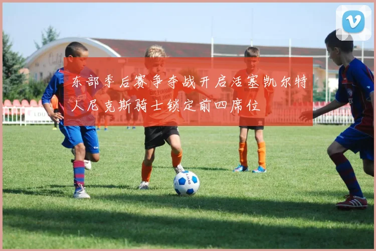 东部季后赛争夺战开启活塞凯尔特人尼克斯骑士锁定前四席位